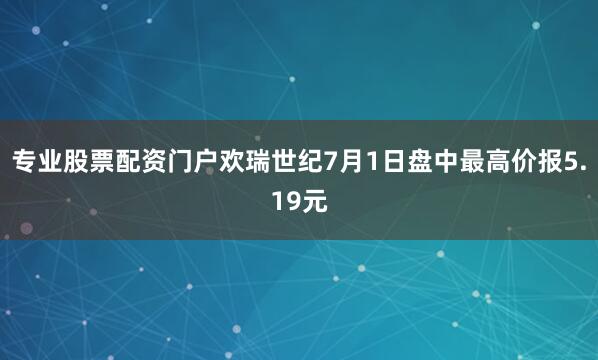 专业股票配资门户欢瑞世纪7月1日盘中最高价报5.19元