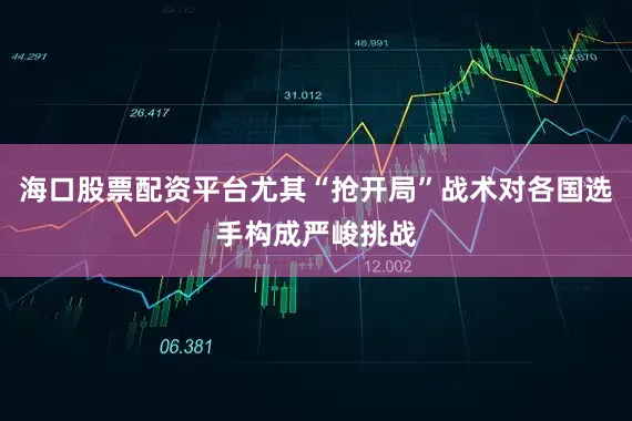 海口股票配资平台尤其“抢开局”战术对各国选手构成严峻挑战