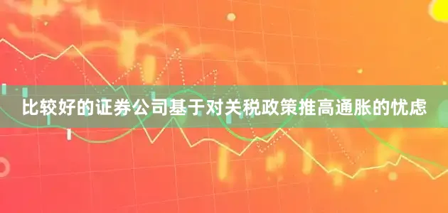 比较好的证券公司基于对关税政策推高通胀的忧虑