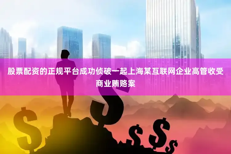 股票配资的正规平台成功侦破一起上海某互联网企业高管收受商业贿赂案
