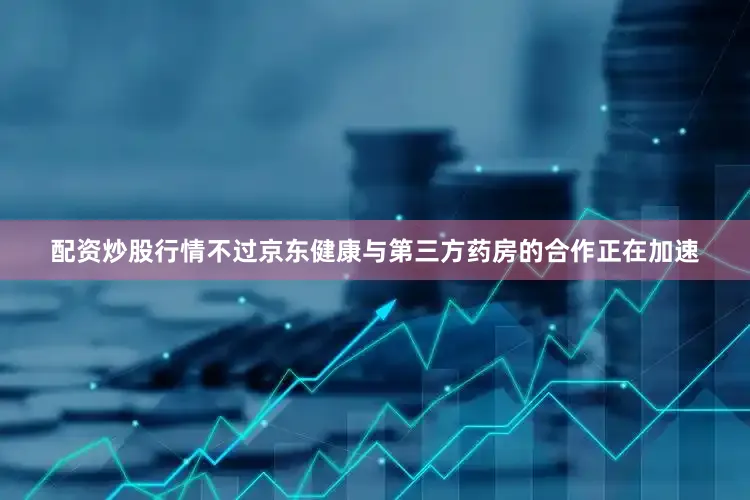 配资炒股行情不过京东健康与第三方药房的合作正在加速