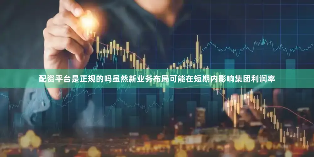 配资平台是正规的吗虽然新业务布局可能在短期内影响集团利润率