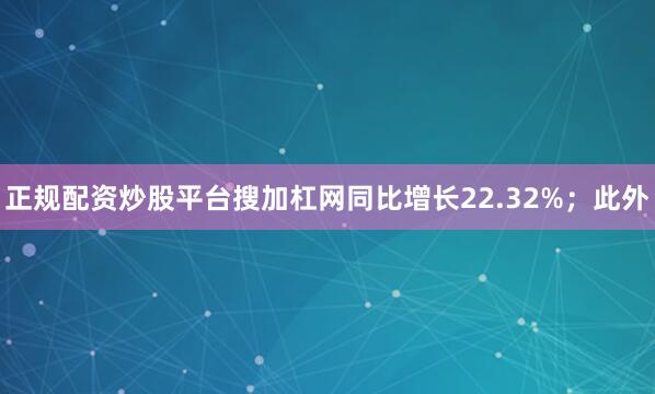 正规配资炒股平台搜加杠网同比增长22.32%；此外