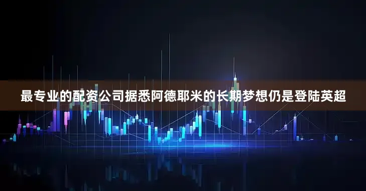 最专业的配资公司据悉阿德耶米的长期梦想仍是登陆英超